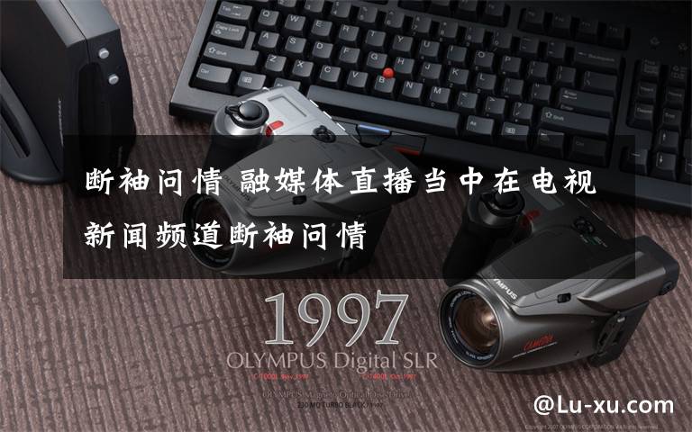 断袖问情 融媒体直播当中在电视新闻频道断袖问情