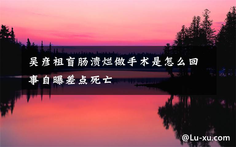 吴彦祖盲肠溃烂做手术是怎么回事自曝差点死亡
