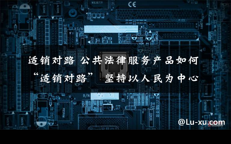 适销对路 公共法律服务产品如何“适销对路” 坚持以人民为中心思想