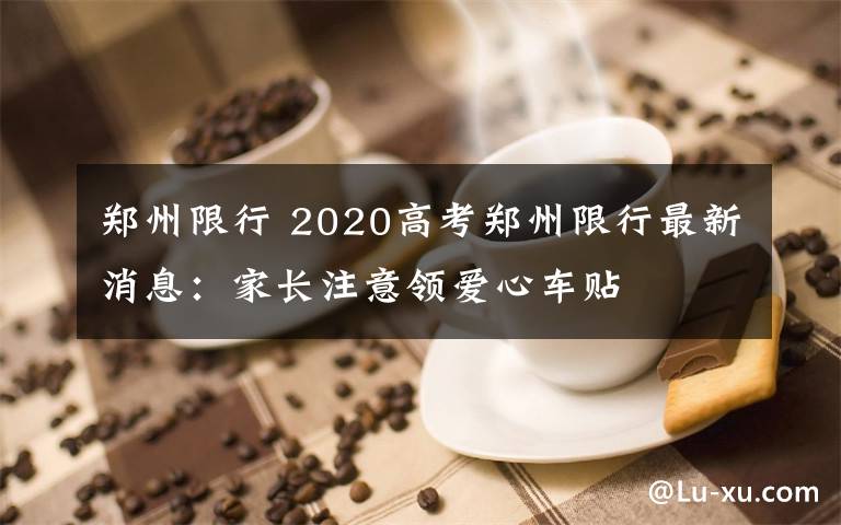 郑州限行 2020高考郑州限行最新消息：家长注意领爱心车贴