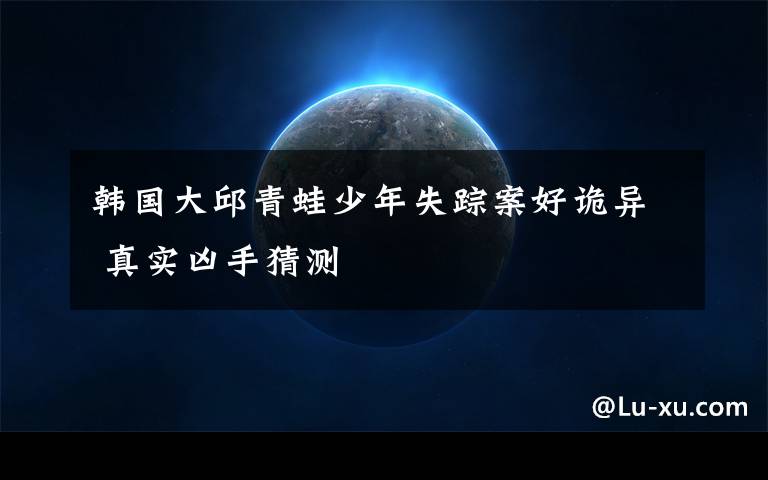韩国大邱青蛙少年失踪案好诡异 真实凶手猜测