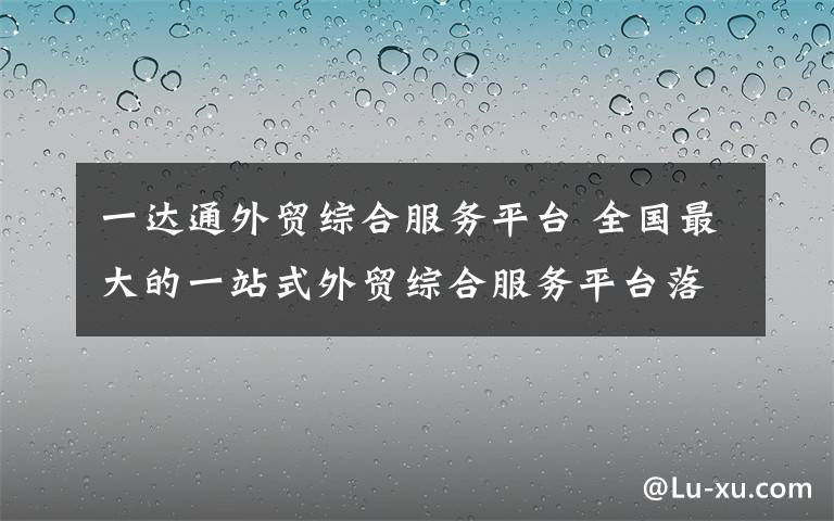 一达通外贸综合服务平台 全国最大的一站式外贸综合服务平台落户长沙