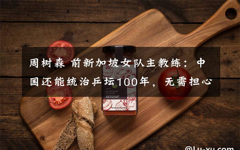 周树森 前新加坡女队主教练：中国还能统治乒坛100年，无需担心“狼来了”