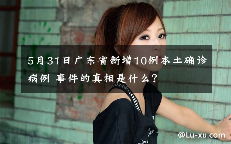 5月31日广东省新增10例本土确诊病例 事件的真相是什么？