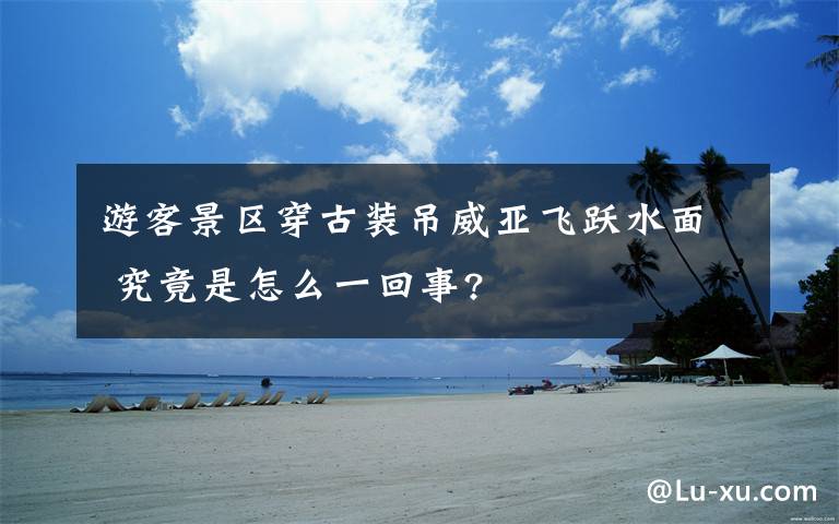 游客景区穿古装吊威亚飞跃水面 究竟是怎么一回事?