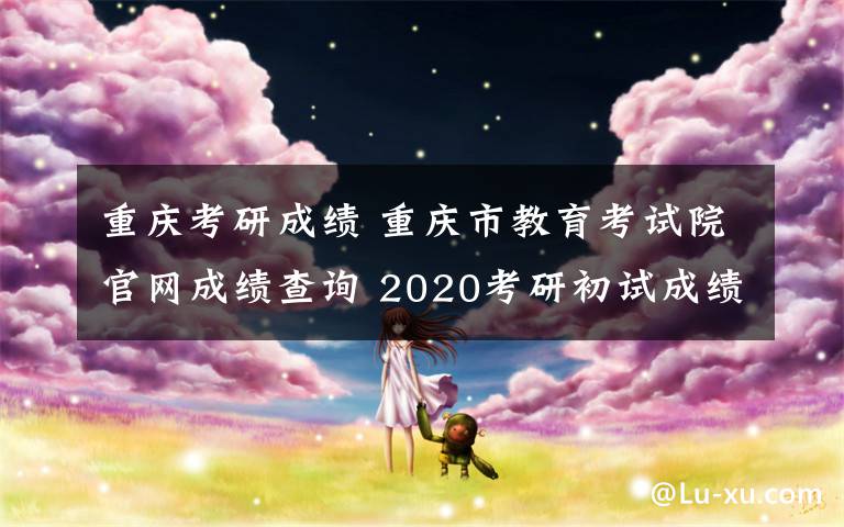 重庆考研成绩 重庆市教育考试院官网成绩查询 2020考研初试成绩查分入口