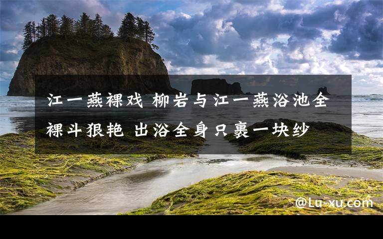 江一燕裸戏 柳岩与江一燕浴池全裸斗狠艳 出浴全身只裹一块纱