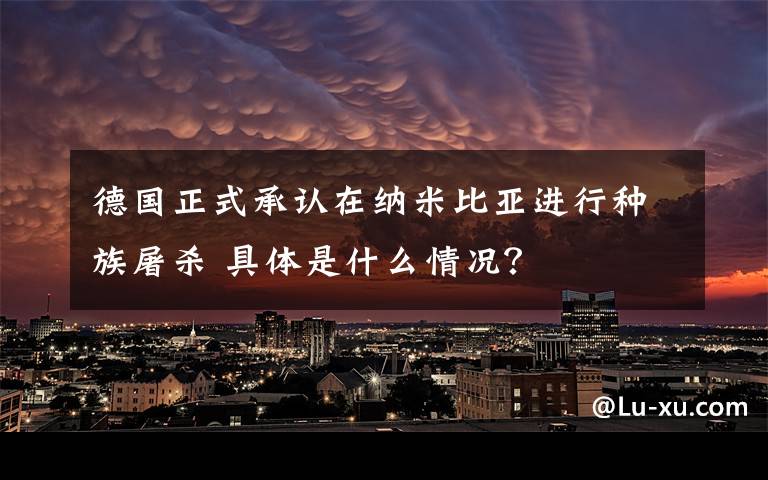 德国正式承认在纳米比亚进行种族屠杀 具体是什么情况？