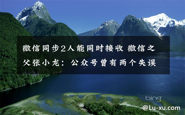 微信同步2人能同时接收 微信之父张小龙：公众号曾有两个失误，新版本将重点转向短内容