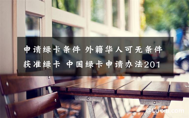 申请绿卡条件 外籍华人可无条件获准绿卡 中国绿卡申请办法2018
