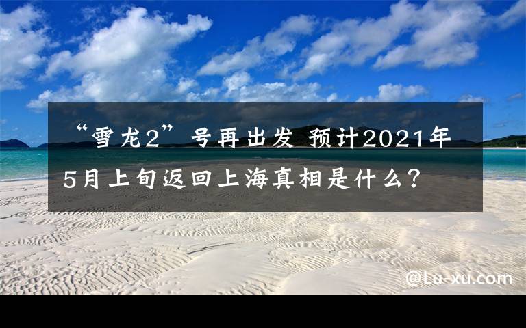 “雪龙2”号再出发 预计2021年5月上旬返回上海真相是什么？