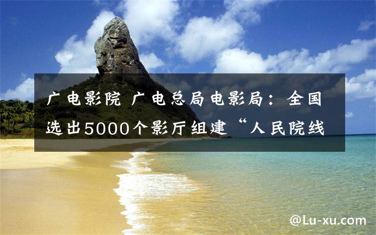 广电影院 广电总局电影局：全国选出5000个影厅组建“人民院线”