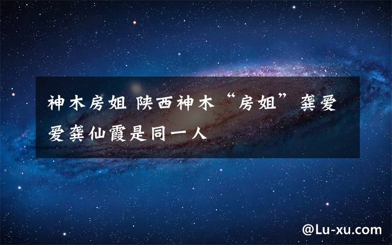 神木房姐 陕西神木“房姐”龚爱爱龚仙霞是同一人