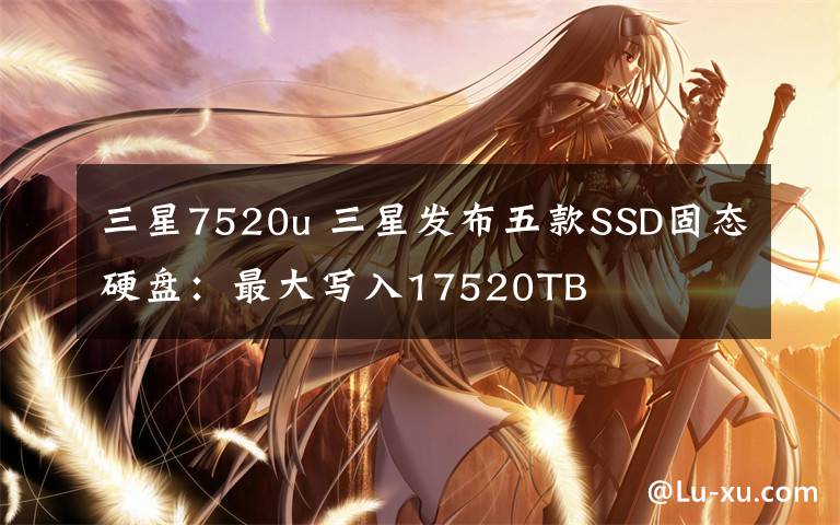 三星7520u 三星发布五款SSD固态硬盘：最大写入17520TB