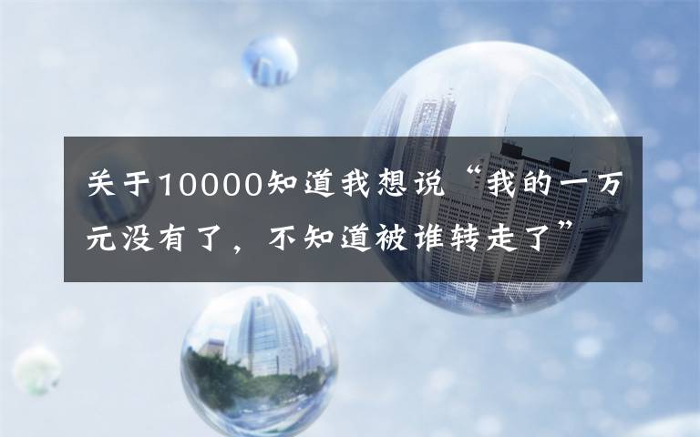 关于10000知道我想说“我的一万元没有了，不知道被谁转走了”