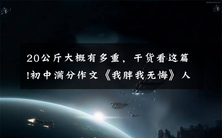 20公斤大概有多重，干货看这篇!初中满分作文《我胖我无悔》人人都爱美，我胖我无悔