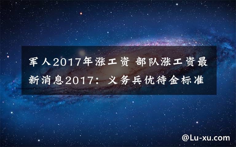 军人2017年涨工资 部队涨工资最新消息2017：义务兵优待金标准增至3.06万元