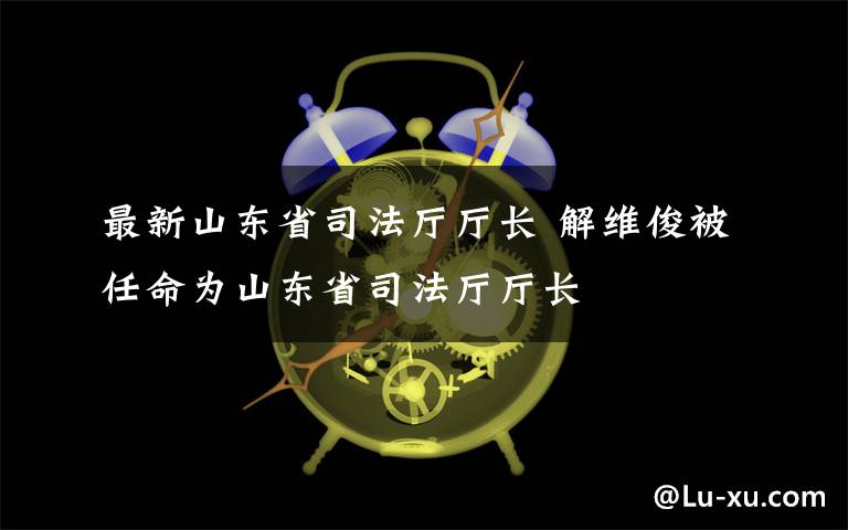 最新山东省司法厅厅长 解维俊被任命为山东省司法厅厅长