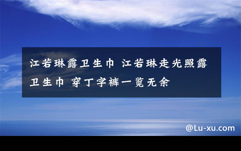 江若琳露卫生巾 江若琳走光照露卫生巾 穿丁字裤一览无余