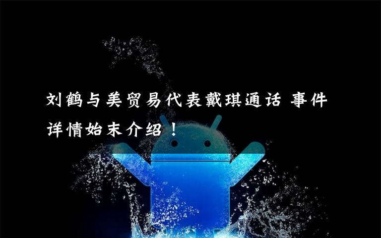 刘鹤与美贸易代表戴琪通话 事件详情始末介绍！