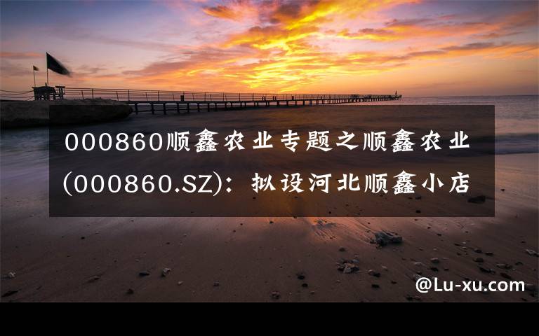 000860顺鑫农业专题之顺鑫农业(000860.SZ)：拟设河北顺鑫小店畜牧发展 完善生猪养殖业务布局