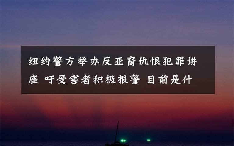 纽约警方举办反亚裔仇恨犯罪讲座 吁受害者积极报警 目前是什么情况？