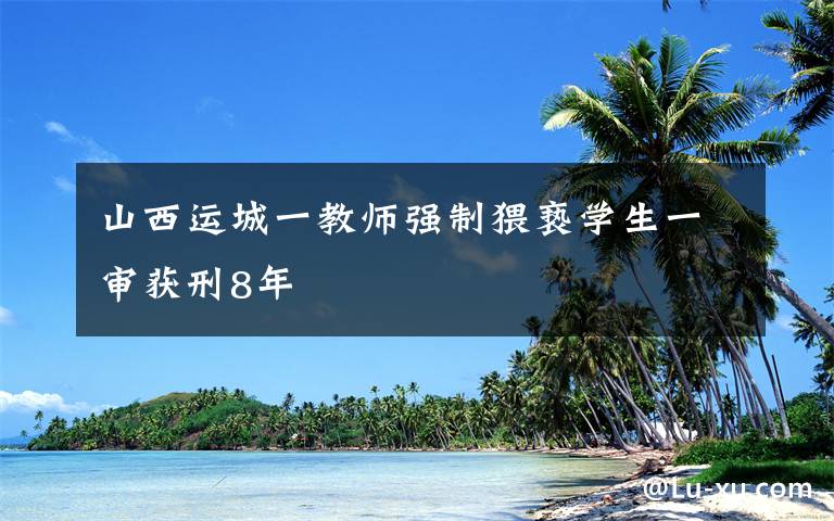山西运城一教师强制猥亵学生一审获刑8年