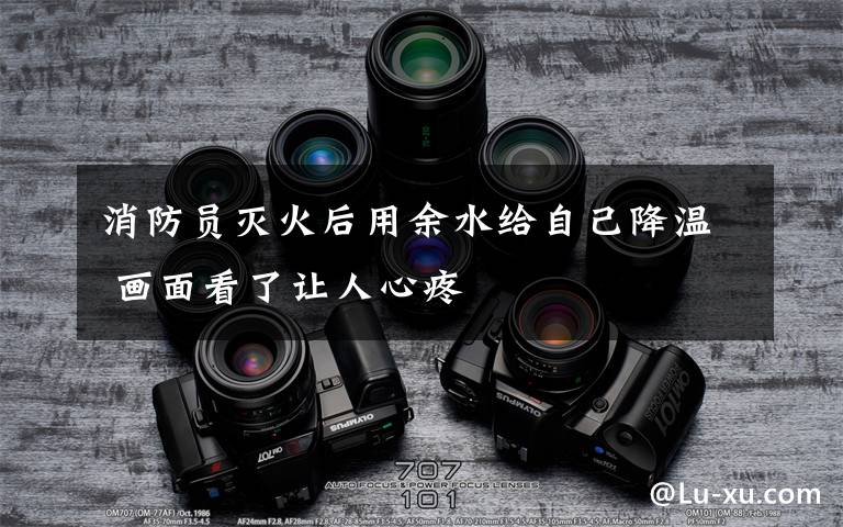 消防员灭火后用余水给自己降温 画面看了让人心疼