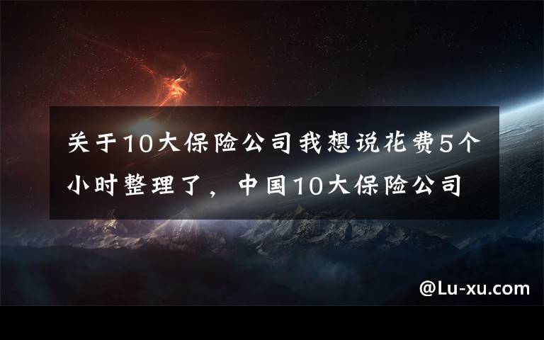 关于10大保险公司我想说花费5个小时整理了，中国10大保险公司