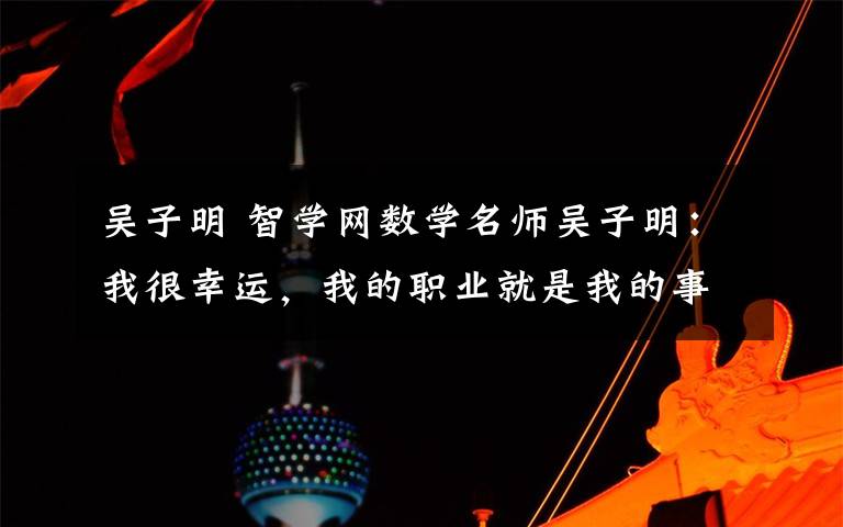 吴子明 智学网数学名师吴子明：我很幸运，我的职业就是我的事业
