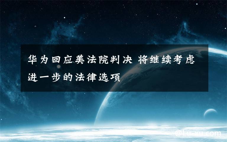 华为回应美法院判决 将继续考虑进一步的法律选项