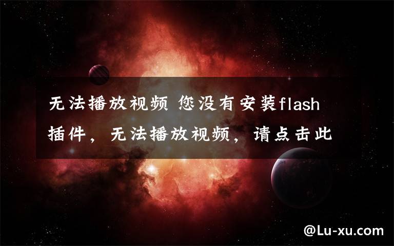 无法播放视频 您没有安装flash插件，无法播放视频，请点击此处下载安装最新的flash插件