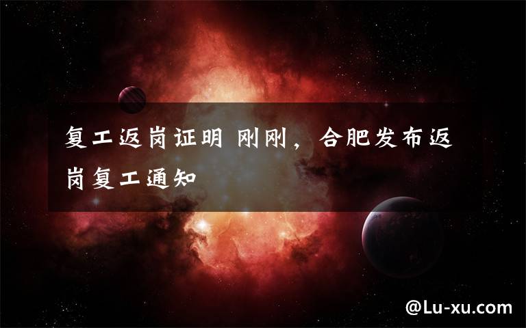 复工返岗证明 刚刚，合肥发布返岗复工通知