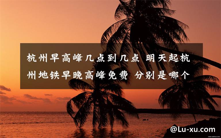 杭州早高峰几点到几点 明天起杭州地铁早晚高峰免费 分别是哪个时间段？