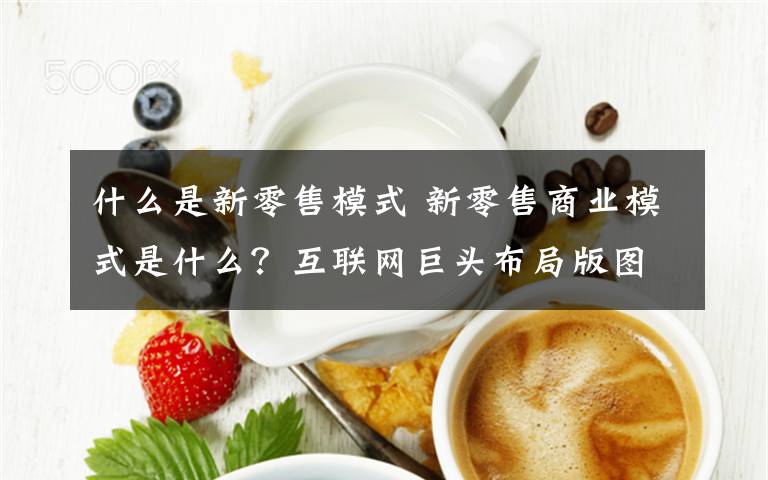 什么是新零售模式 新零售商业模式是什么？互联网巨头布局版图引人瞩目