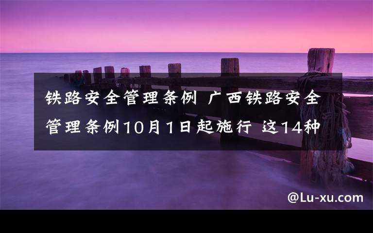 铁路安全管理条例 广西铁路安全管理条例10月1日起施行 这14种行为禁止
