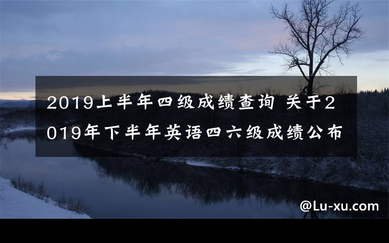 2019上半年四级成绩查询 关于2019年下半年英语四六级成绩公布查询时间