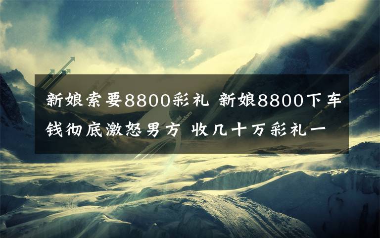 新娘索要8800彩礼 新娘8800下车钱彻底激怒男方 收几十万彩礼一毛不拔竟索要下车费