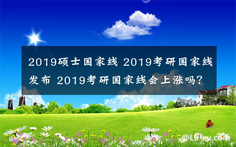 2019硕士国家线 2019考研国家线发布 2019考研国家线会上涨吗？分数普遍高5分