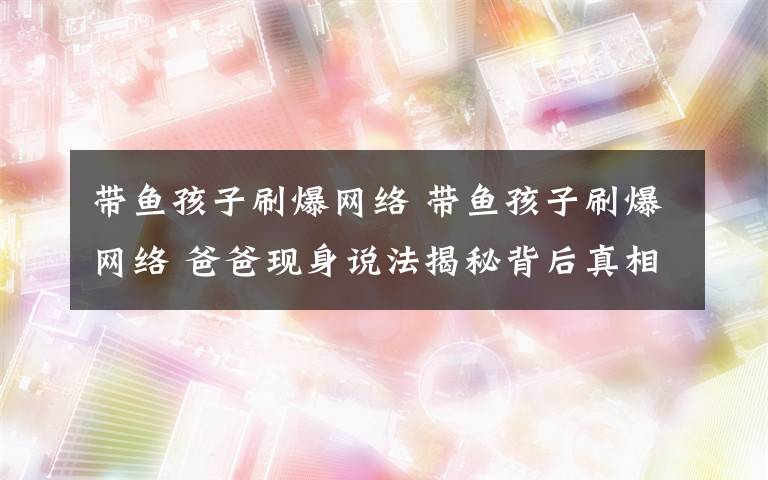 带鱼孩子刷爆网络 带鱼孩子刷爆网络 爸爸现身说法揭秘背后真相（图）