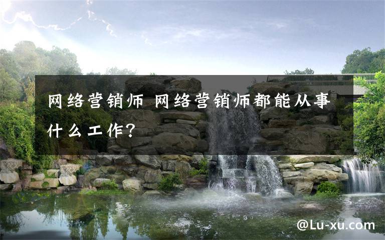 网络营销师 网络营销师都能从事什么工作？