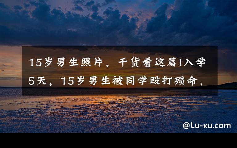 15岁男生照片，干货看这篇!入学5天，15岁男生被同学殴打殒命，职业中专真的这么差吗？