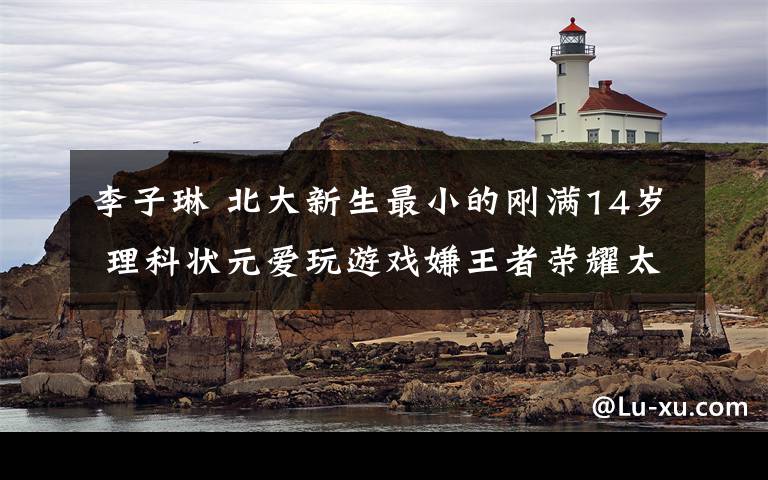 李子琳 北大新生最小的刚满14岁 理科状元爱玩游戏嫌王者荣耀太简单