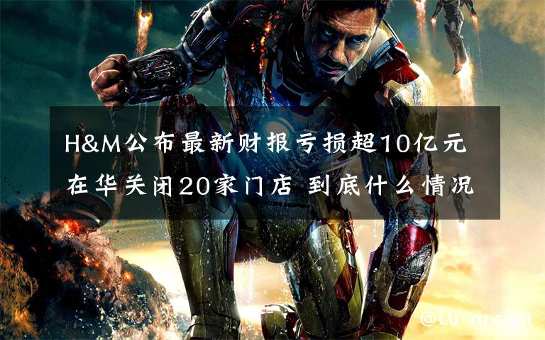 H&M公布最新财报亏损超10亿元 在华关闭20家门店 到底什么情况呢？
