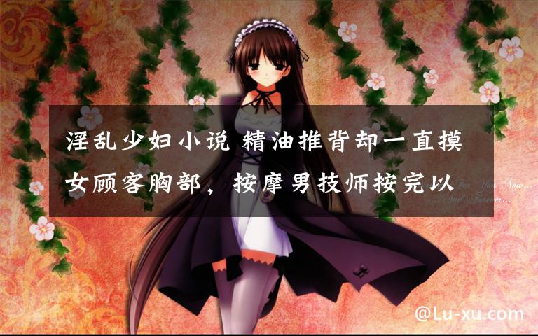 淫乱少妇小说 精油推背却一直摸女顾客胸部，按摩男技师按完以后就……