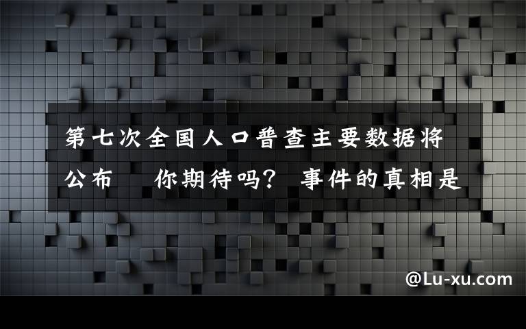 第七次全国人口普查主要数据将公布  你期待吗？ 事件的真相是什么？