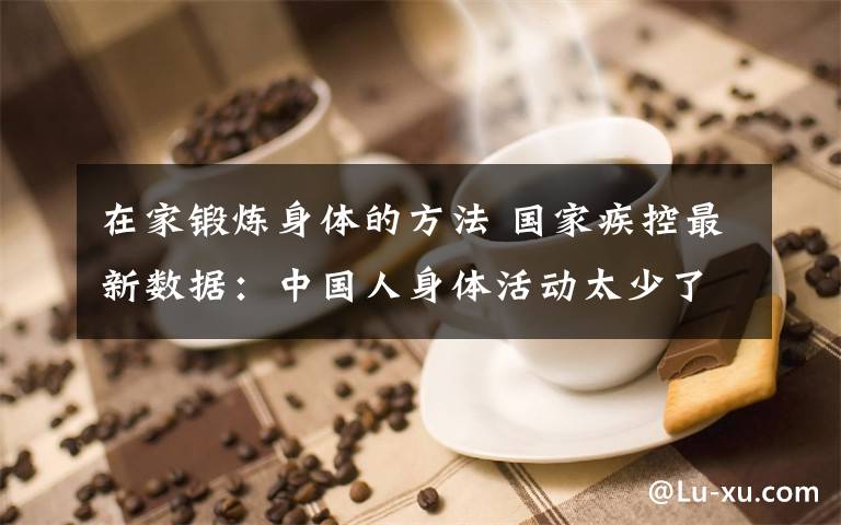 在家锻炼身体的方法 国家疾控最新数据：中国人身体活动太少了！居家期间可以这样锻炼