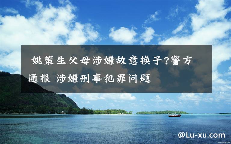  姚策生父母涉嫌故意换子?警方通报 涉嫌刑事犯罪问题