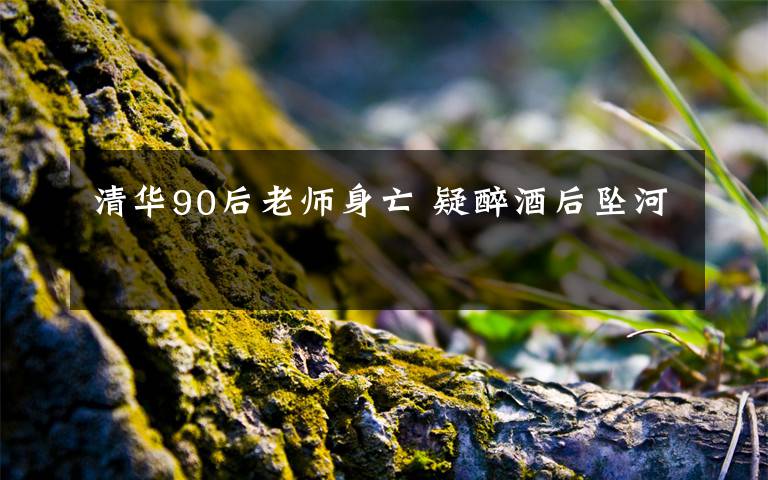 清华90后老师身亡 疑醉酒后坠河