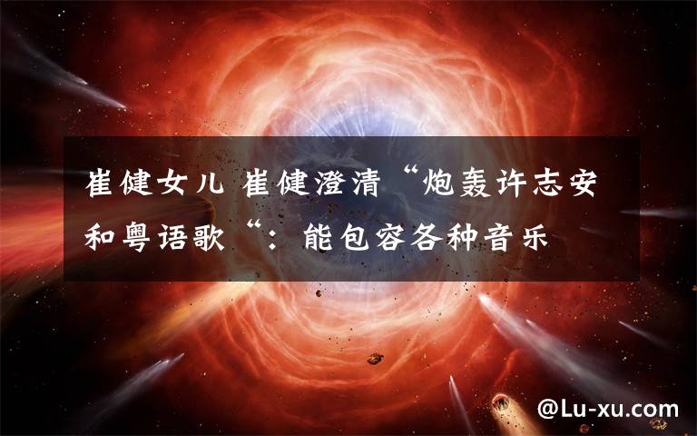 崔健女儿 崔健澄清“炮轰许志安和粤语歌“：能包容各种音乐